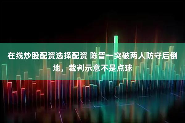 在线炒股配资选择配资 陈晋一突破两人防守后倒地，裁判示意不是点球